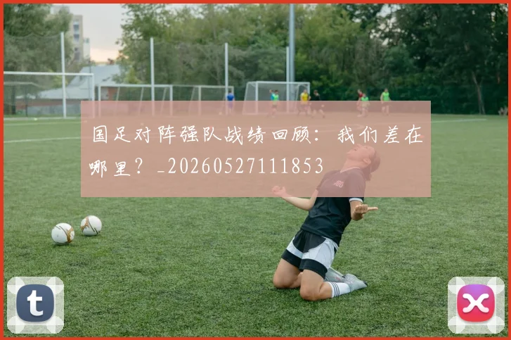 国足对阵强队战绩回顾:我们差在哪里?_20260527111853
