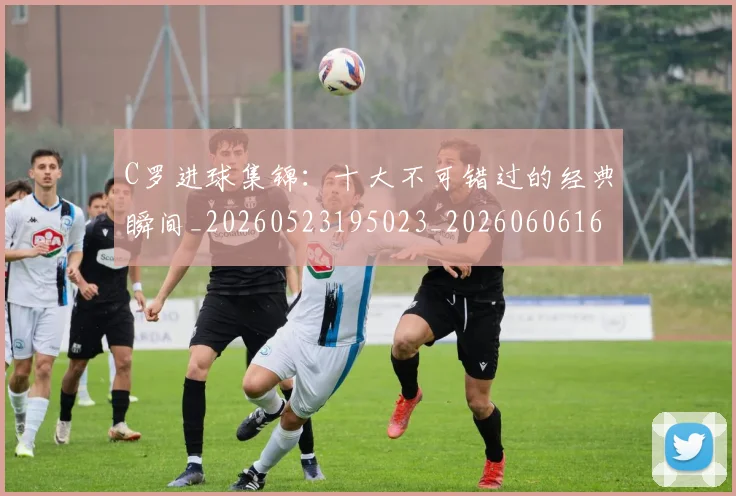 C罗进球集锦：十大不可错过的经典瞬间_20260523195023_20260606165503
