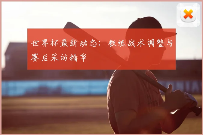 世界杯最新动态:教练战术调整与赛后采访精华