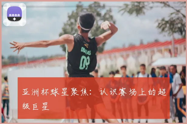 亚洲杯球星聚焦：认识赛场上的超级巨星