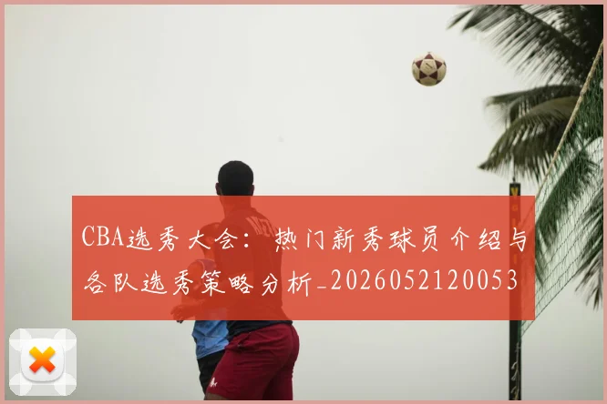 CBA选秀大会：热门新秀球员介绍与各队选秀策略分析_20260521200531