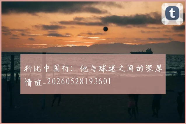 科比中国行：他与球迷之间的深厚情谊_20260528193601