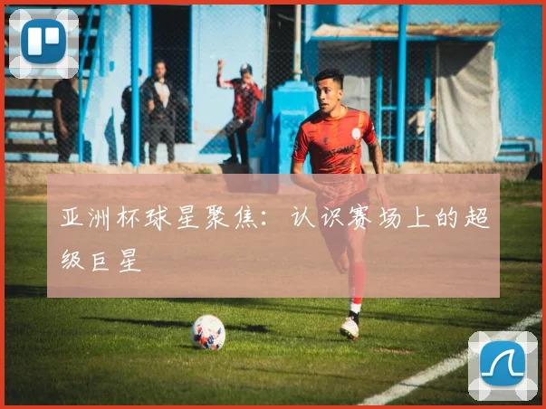 亚洲杯球星聚焦:认识赛场上的超级巨星