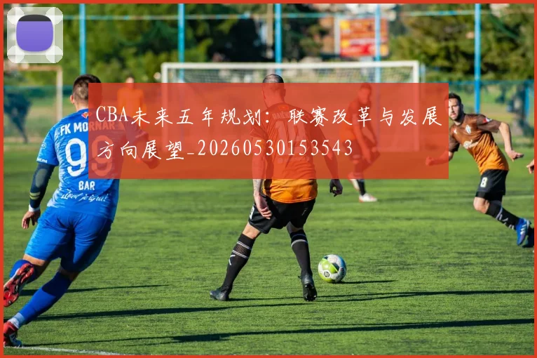 CBA未来五年规划：联赛改革与发展方向展望_20260530153543