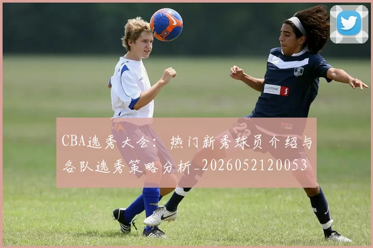 CBA选秀大会：热门新秀球员介绍与各队选秀策略分析_20260521200531