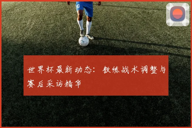 世界杯最新动态:教练战术调整与赛后采访精华