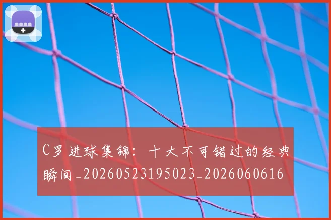 C罗进球集锦：十大不可错过的经典瞬间_20260523195023_20260606165503