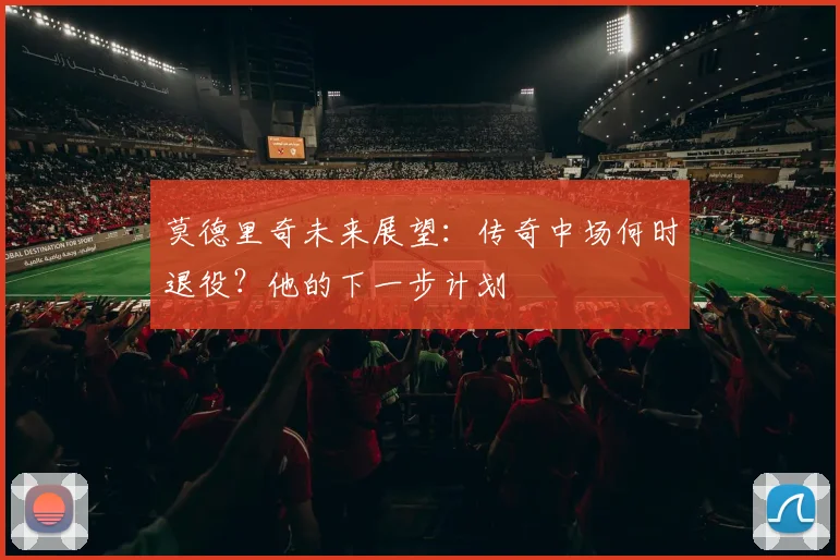 莫德里奇未来展望：传奇中场何时退役？他的下一步计划