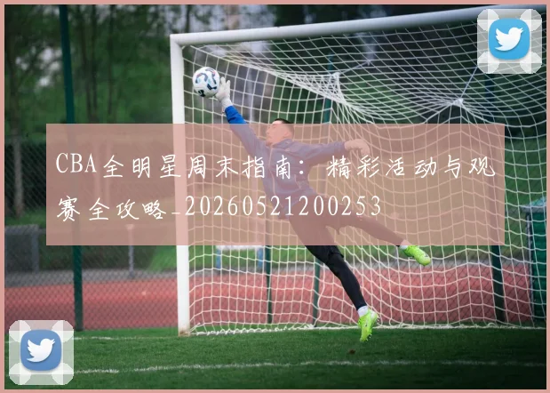 CBA全明星周末指南：精彩活动与观赛全攻略_20260521200253