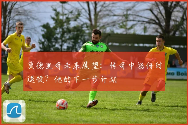 莫德里奇未来展望：传奇中场何时退役？他的下一步计划